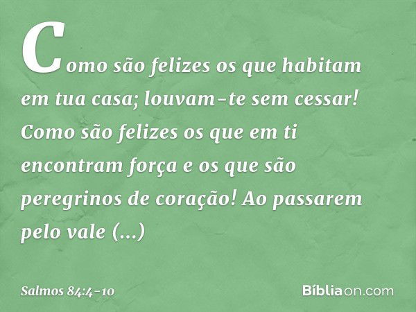 Como são felizes
os que habitam em tua casa;
louvam-te sem cessar! Como são felizes os que em ti
encontram força
e os que são peregrinos de coração! Ao passarem