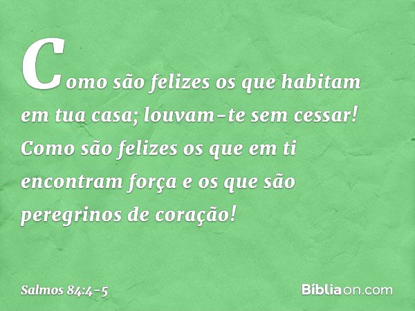 Como são felizes
os que habitam em tua casa;
louvam-te sem cessar! Como são felizes os que em ti
encontram força
e os que são peregrinos de coração! -- Salmo 84