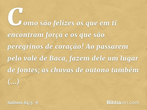 Como são felizes os que em ti
encontram força
e os que são peregrinos de coração! Ao passarem pelo vale de Baca,
fazem dele um lugar de fontes;
as chuvas de out