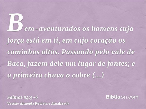 Bem-aventurados os homens cuja força está em ti, em cujo coração os caminhos altos.Passando pelo vale de Baca, fazem dele um lugar de fontes; e a primeira chuva