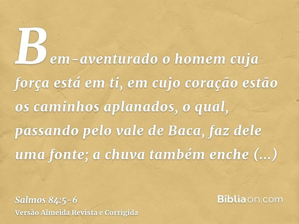 Bem-aventurado o homem cuja força está em ti, em cujo coração estão os caminhos aplanados,o qual, passando pelo vale de Baca, faz dele uma fonte; a chuva também