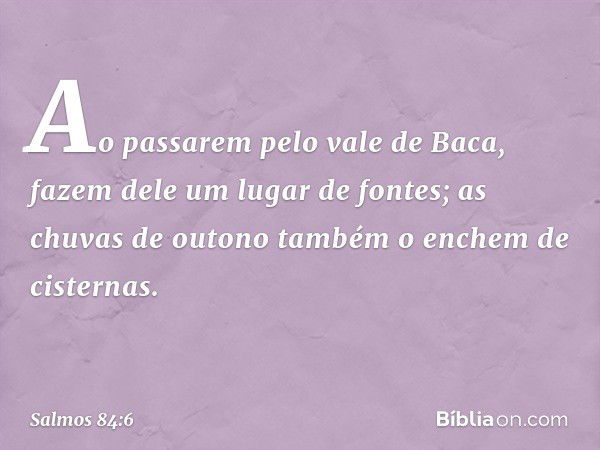 Ao passarem pelo vale de Baca,
fazem dele um lugar de fontes;
as chuvas de outono
também o enchem de cisternas. -- Salmo 84:6