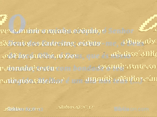 Ouve a minha oração,
ó Senhor Deus dos Exércitos;
escuta-me, ó Deus de Jacó. Olha, ó Deus, que és nosso escudo;
trata com bondade o teu ungido. Melhor é um dia