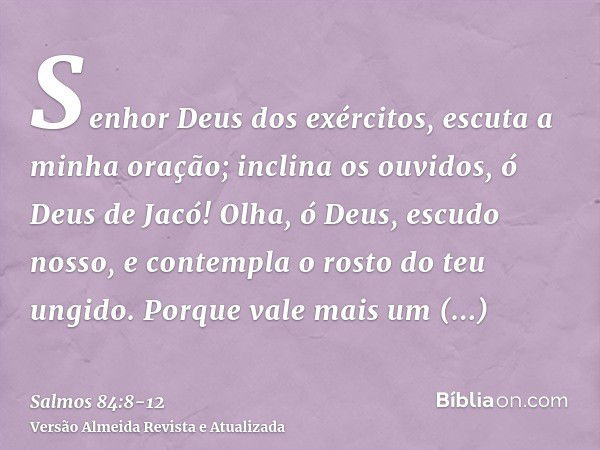 Senhor Deus dos exércitos, escuta a minha oração; inclina os ouvidos, ó Deus de Jacó!Olha, ó Deus, escudo nosso, e contempla o rosto do teu ungido.Porque vale m