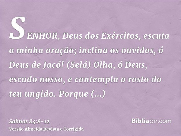 SENHOR, Deus dos Exércitos, escuta a minha oração; inclina os ouvidos, ó Deus de Jacó! (Selá)Olha, ó Deus, escudo nosso, e contempla o rosto do teu ungido.Porqu