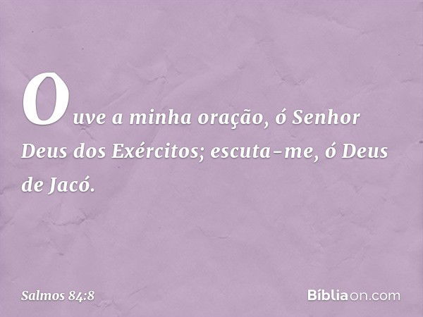 Ouve a minha oração,
ó Senhor Deus dos Exércitos;
escuta-me, ó Deus de Jacó. -- Salmo 84:8