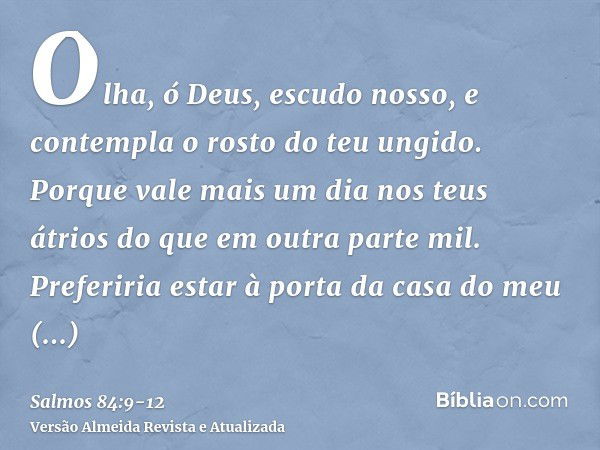 Olha, ó Deus, escudo nosso, e contempla o rosto do teu ungido.Porque vale mais um dia nos teus átrios do que em outra parte mil. Preferiria estar à porta da cas