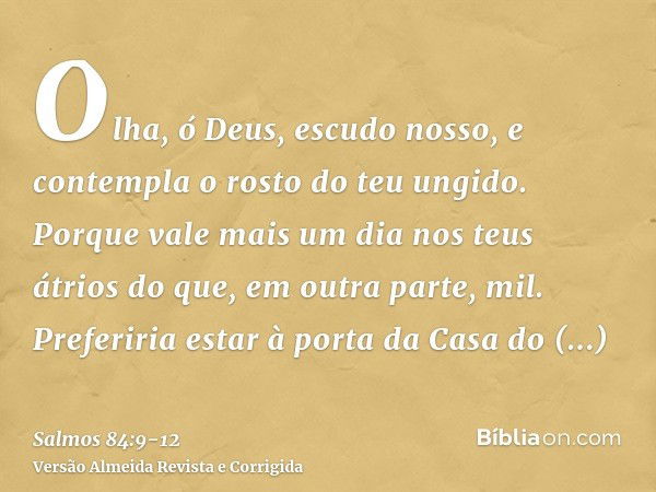 Olha, ó Deus, escudo nosso, e contempla o rosto do teu ungido.Porque vale mais um dia nos teus átrios do que, em outra parte, mil. Preferiria estar à porta da C