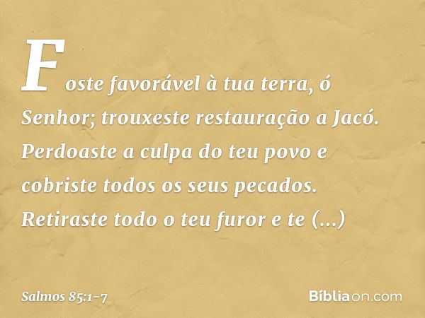 Foste favorável à tua terra, ó Senhor;
trouxeste restauração a Jacó. Perdoaste a culpa do teu povo
e cobriste todos os seus pecados. Retiraste todo o teu furor
