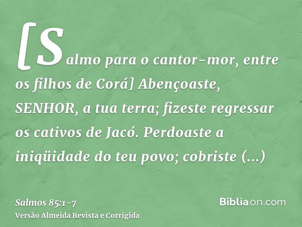 [Salmo para o cantor-mor, entre os filhos de Corá] Abençoaste, SENHOR, a tua terra; fizeste regressar os cativos de Jacó.Perdoaste a iniqüidade do teu povo; cob