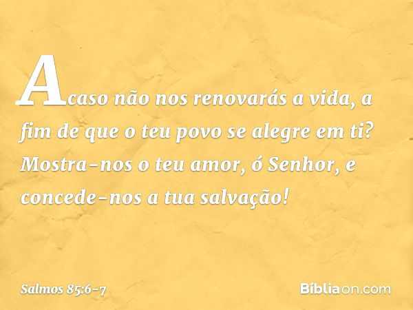 Acaso não nos renovarás a vida,
a fim de que o teu povo se alegre em ti? Mostra-nos o teu amor, ó Senhor,
e concede-nos a tua salvação! -- Salmo 85:6-7