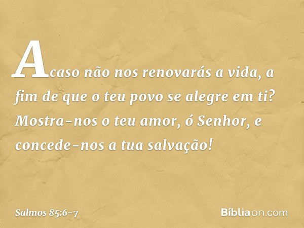 Acaso não nos renovarás a vida,
a fim de que o teu povo se alegre em ti? Mostra-nos o teu amor, ó Senhor,
e concede-nos a tua salvação! -- Salmo 85:6-7