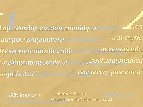 Inclina, Senhor, os teus ouvidos, e ouve-me, porque sou pobre e necessitado.Preserva a minha vida, pois sou piedoso; o Deus meu, salva o teu servo, que em ti co