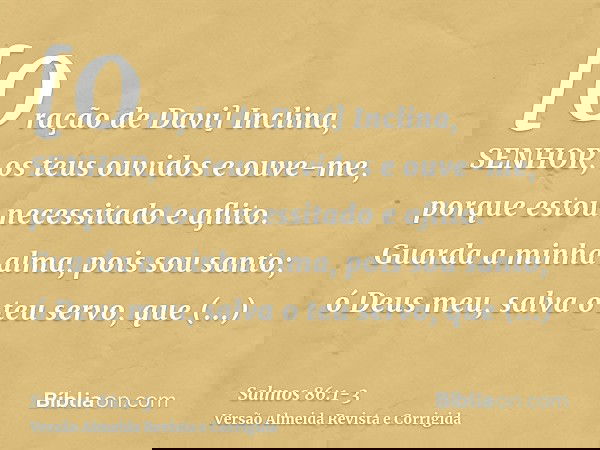 [Oração de Davi] Inclina, SENHOR, os teus ouvidos e ouve-me, porque estou necessitado e aflito.Guarda a minha alma, pois sou santo; ó Deus meu, salva o teu serv