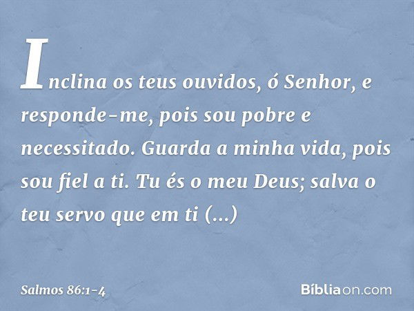 Inclina os teus ouvidos, ó Senhor,
e responde-me,
pois sou pobre e necessitado. Guarda a minha vida, pois sou fiel a ti.
Tu és o meu Deus;
salva o teu servo que