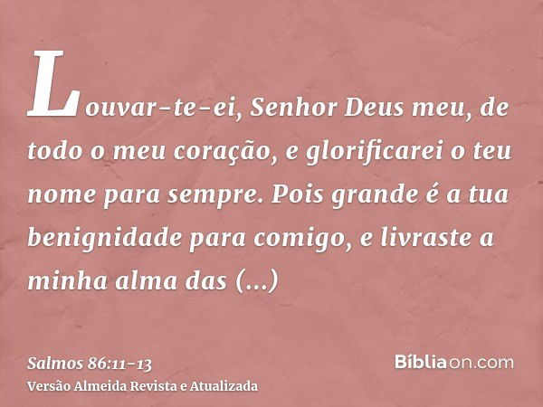 Louvar-te-ei, Senhor Deus meu, de todo o meu coração, e glorificarei o teu nome para sempre.Pois grande é a tua benignidade para comigo, e livraste a minha alma