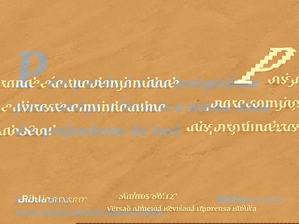 Pois grande é a tua benignidade para comigo, e livraste a minha alma das profundezas do Seol.