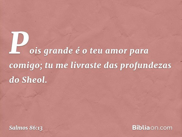 Pois grande é o teu amor para comigo;
tu me livraste das profundezas do Sheol. -- Salmo 86:13