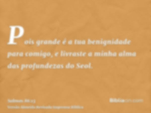 Pois grande é a tua benignidade para comigo, e livraste a minha alma das profundezas do Seol.