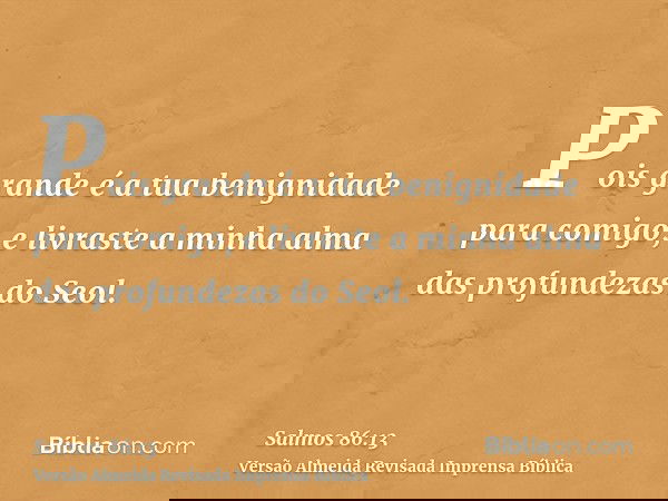 Pois grande é a tua benignidade para comigo, e livraste a minha alma das profundezas do Seol.