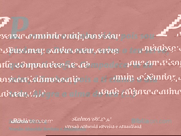 Preserva a minha vida, pois sou piedoso; o Deus meu, salva o teu servo, que em ti confia.Compadece-te de mim, ó Senhor, pois a ti clamo o dia todo.Alegra a alma