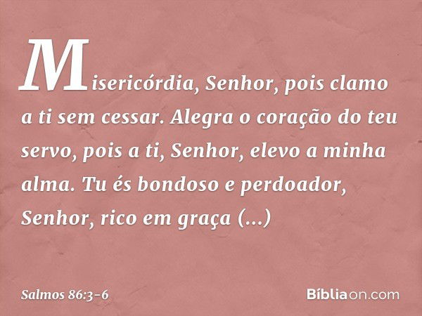 Misericórdia, Senhor,
pois clamo a ti sem cessar. Alegra o coração do teu servo,
pois a ti, Senhor, elevo a minha alma. Tu és bondoso e perdoador, Senhor,
rico 