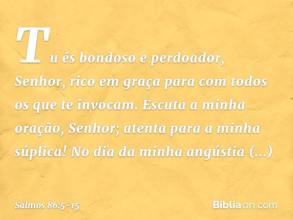 Tu és bondoso e perdoador, Senhor,
rico em graça
para com todos os que te invocam. Escuta a minha oração, Senhor;
atenta para a minha súplica! No dia da minha a