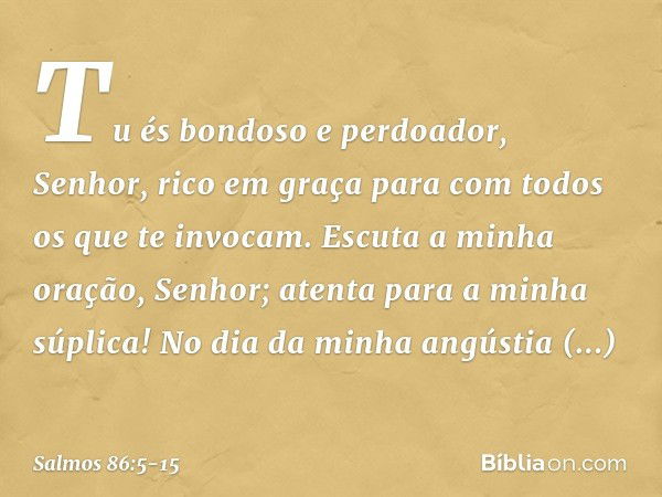 Tu és bondoso e perdoador, Senhor,
rico em graça
para com todos os que te invocam. Escuta a minha oração, Senhor;
atenta para a minha súplica! No dia da minha a