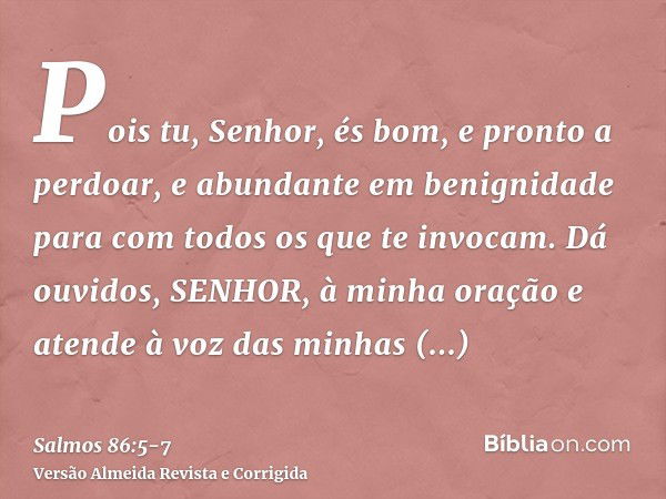 Pois tu, Senhor, és bom, e pronto a perdoar, e abundante em benignidade para com todos os que te invocam.Dá ouvidos, SENHOR, à minha oração e atende à voz das m