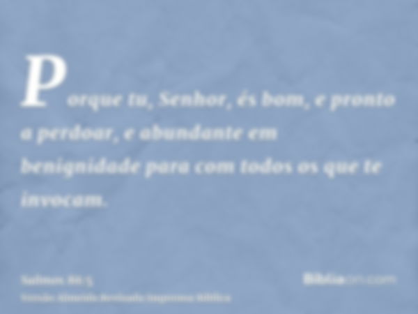 Porque tu, Senhor, és bom, e pronto a perdoar, e abundante em benignidade para com todos os que te invocam.