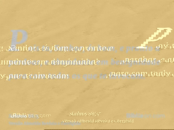Pois tu, Senhor, és bom, e pronto a perdoar, e abundante em benignidade para com todos os que te invocam.