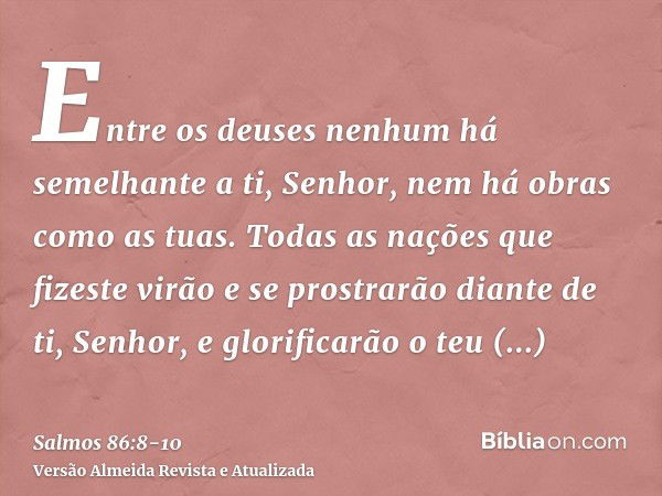 Entre os deuses nenhum há semelhante a ti, Senhor, nem há obras como as tuas.Todas as nações que fizeste virão e se prostrarão diante de ti, Senhor, e glorifica