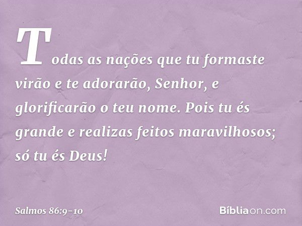 Todas as nações que tu formaste
virão e te adorarão, Senhor,
e glorificarão o teu nome. Pois tu és grande
e realizas feitos maravilhosos;
só tu és Deus! -- Salm