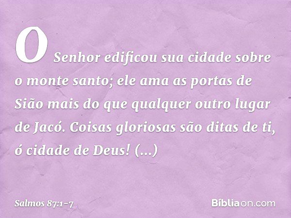 O Senhor edificou sua cidade sobre o monte santo; ele ama as portas de Sião
mais do que qualquer outro lugar de Jacó. Coisas gloriosas são ditas de ti,
ó cidade