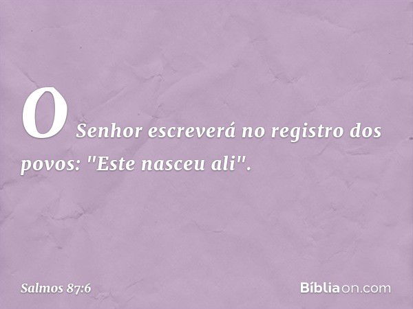 O Senhor escreverá no registro dos povos:
"Este nasceu ali". -- Salmo 87:6