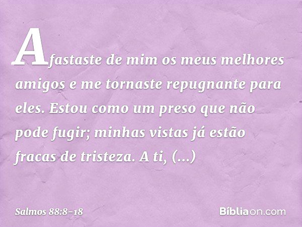 Afastaste de mim os meus melhores amigos
e me tornaste repugnante para eles.
Estou como um preso que não pode fugir; minhas vistas já estão fracas de tristeza.
