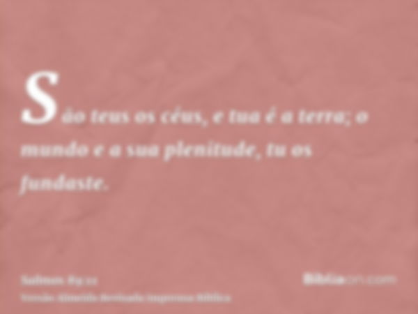 São teus os céus, e tua é a terra; o mundo e a sua plenitude, tu os fundaste.