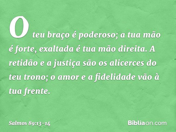 O teu braço é poderoso;
a tua mão é forte, exaltada é tua mão direita. A retidão e a justiça são os alicerces
do teu trono;
o amor e a fidelidade vão à tua fren