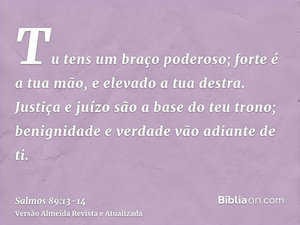 Tu tens um braço poderoso; forte é a tua mão, e elevado a tua destra.Justiça e juízo são a base do teu trono; benignidade e verdade vão adiante de ti.