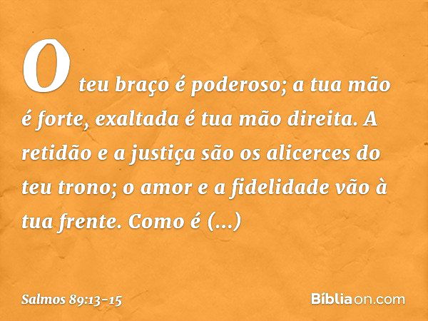 O teu braço é poderoso;
a tua mão é forte, exaltada é tua mão direita. A retidão e a justiça são os alicerces
do teu trono;
o amor e a fidelidade vão à tua fren