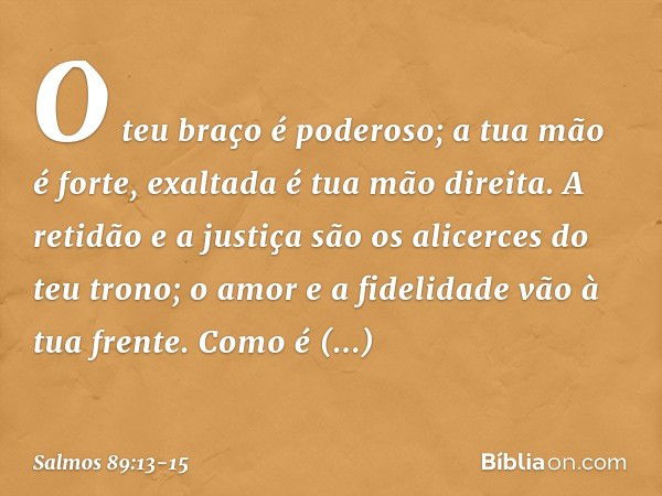 O teu braço é poderoso;
a tua mão é forte, exaltada é tua mão direita. A retidão e a justiça são os alicerces
do teu trono;
o amor e a fidelidade vão à tua fren