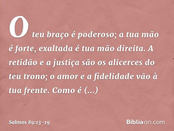 O teu braço é poderoso;
a tua mão é forte, exaltada é tua mão direita. A retidão e a justiça são os alicerces
do teu trono;
o amor e a fidelidade vão à tua fren