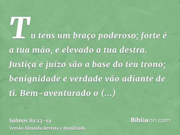 Tu tens um braço poderoso; forte é a tua mão, e elevado a tua destra.Justiça e juízo são a base do teu trono; benignidade e verdade vão adiante de ti.Bem-aventu