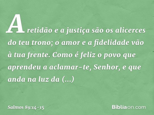 A retidão e a justiça são os alicerces
do teu trono;
o amor e a fidelidade vão à tua frente. Como é feliz o povo
que aprendeu a aclamar-te, Senhor,
e que anda n