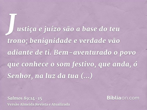 Justiça e juízo são a base do teu trono; benignidade e verdade vão adiante de ti.Bem-aventurado o povo que conhece o som festivo, que anda, ó Senhor, na luz da 