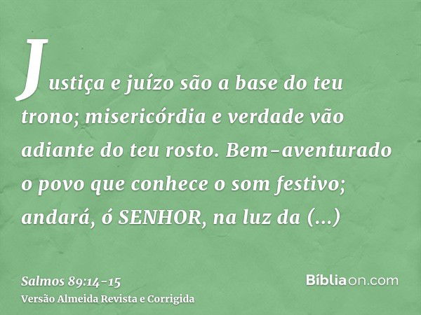 Justiça e juízo são a base do teu trono; misericórdia e verdade vão adiante do teu rosto.Bem-aventurado o povo que conhece o som festivo; andará, ó SENHOR, na l