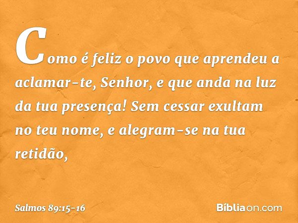 Como é feliz o povo
que aprendeu a aclamar-te, Senhor,
e que anda na luz da tua presença! Sem cessar exultam no teu nome,
e alegram-se na tua retidão, -- Salmo 