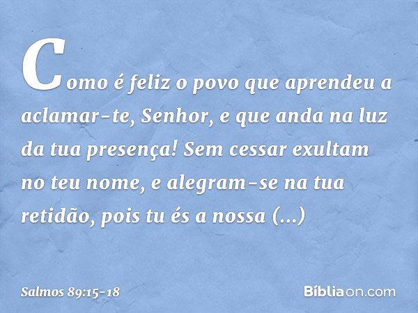 Como é feliz o povo
que aprendeu a aclamar-te, Senhor,
e que anda na luz da tua presença! Sem cessar exultam no teu nome,
e alegram-se na tua retidão, pois tu é