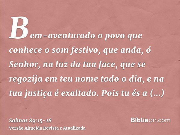 Bem-aventurado o povo que conhece o som festivo, que anda, ó Senhor, na luz da tua face,que se regozija em teu nome todo o dia, e na tua justiça é exaltado.Pois