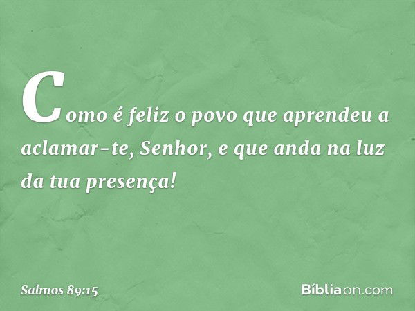 Como é feliz o povo
que aprendeu a aclamar-te, Senhor,
e que anda na luz da tua presença! -- Salmo 89:15